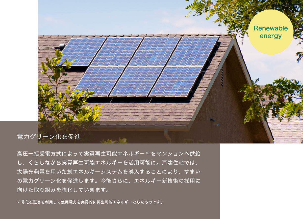 電⼒グリーン化を促進　高圧一括受電方式によって実質再生可能エネルギー　をマンションへ供給し、くらしながら実質再生可能エネルギーを活用可能に。戸建住宅では、太陽光発電を用いた創エネルギーシステムを導入することにより、すまいの電力グリーン化を促進します。今後さらに、エネルギー新技術の採用に向けた取り組みを強化していきます。※非化石証書を利用して使用電力を実質的に再生可能エネルギーとしたものです。